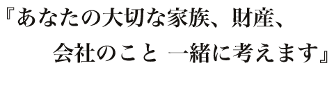 『あなたの大切な家族、財産、財産、会社のこと 一緒に考えます』